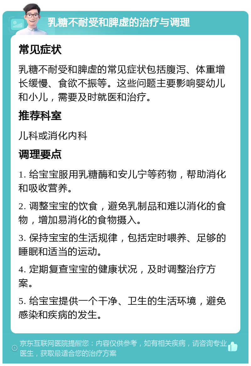 乳糖不耐受和脾虚的治疗与调理 常见症状 乳糖不耐受和脾虚的常见症状包括腹泻、体重增长缓慢、食欲不振等。这些问题主要影响婴幼儿和小儿，需要及时就医和治疗。 推荐科室 儿科或消化内科 调理要点 1. 给宝宝服用乳糖酶和安儿宁等药物，帮助消化和吸收营养。 2. 调整宝宝的饮食，避免乳制品和难以消化的食物，增加易消化的食物摄入。 3. 保持宝宝的生活规律，包括定时喂养、足够的睡眠和适当的运动。 4. 定期复查宝宝的健康状况，及时调整治疗方案。 5. 给宝宝提供一个干净、卫生的生活环境，避免感染和疾病的发生。