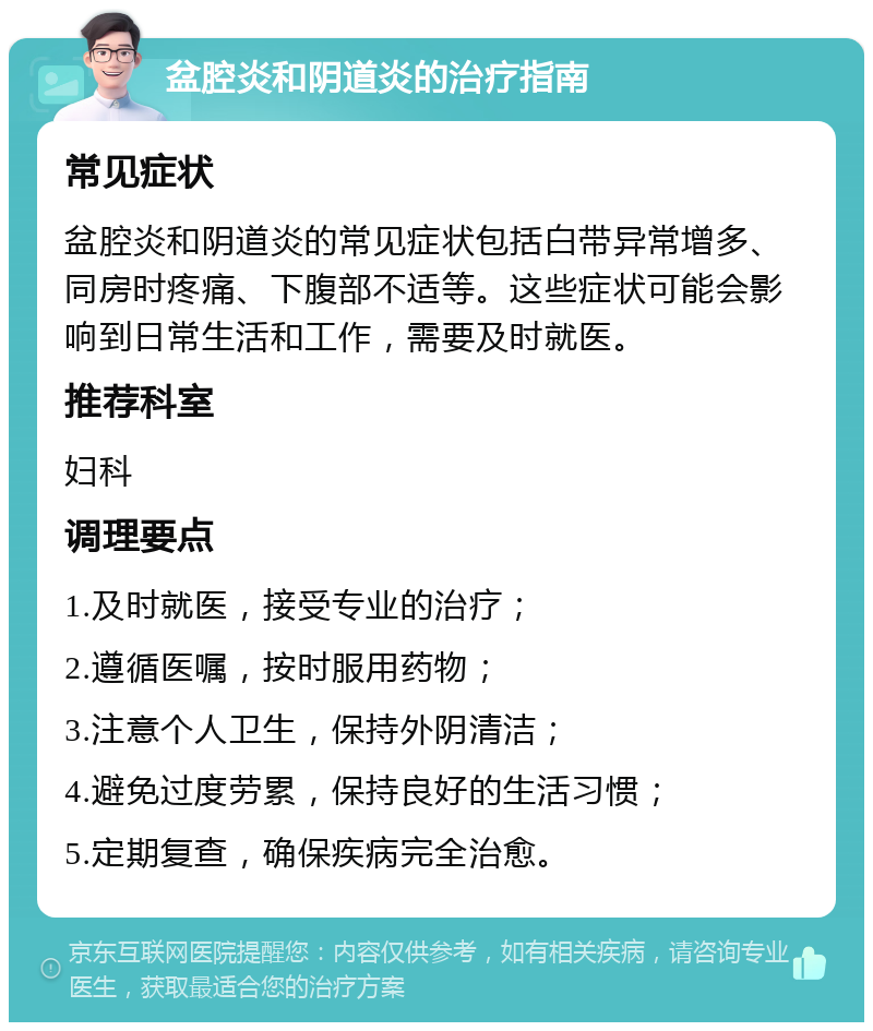 盆腔炎和阴道炎的治疗指南 常见症状 盆腔炎和阴道炎的常见症状包括白带异常增多、同房时疼痛、下腹部不适等。这些症状可能会影响到日常生活和工作，需要及时就医。 推荐科室 妇科 调理要点 1.及时就医，接受专业的治疗； 2.遵循医嘱，按时服用药物； 3.注意个人卫生，保持外阴清洁； 4.避免过度劳累，保持良好的生活习惯； 5.定期复查，确保疾病完全治愈。