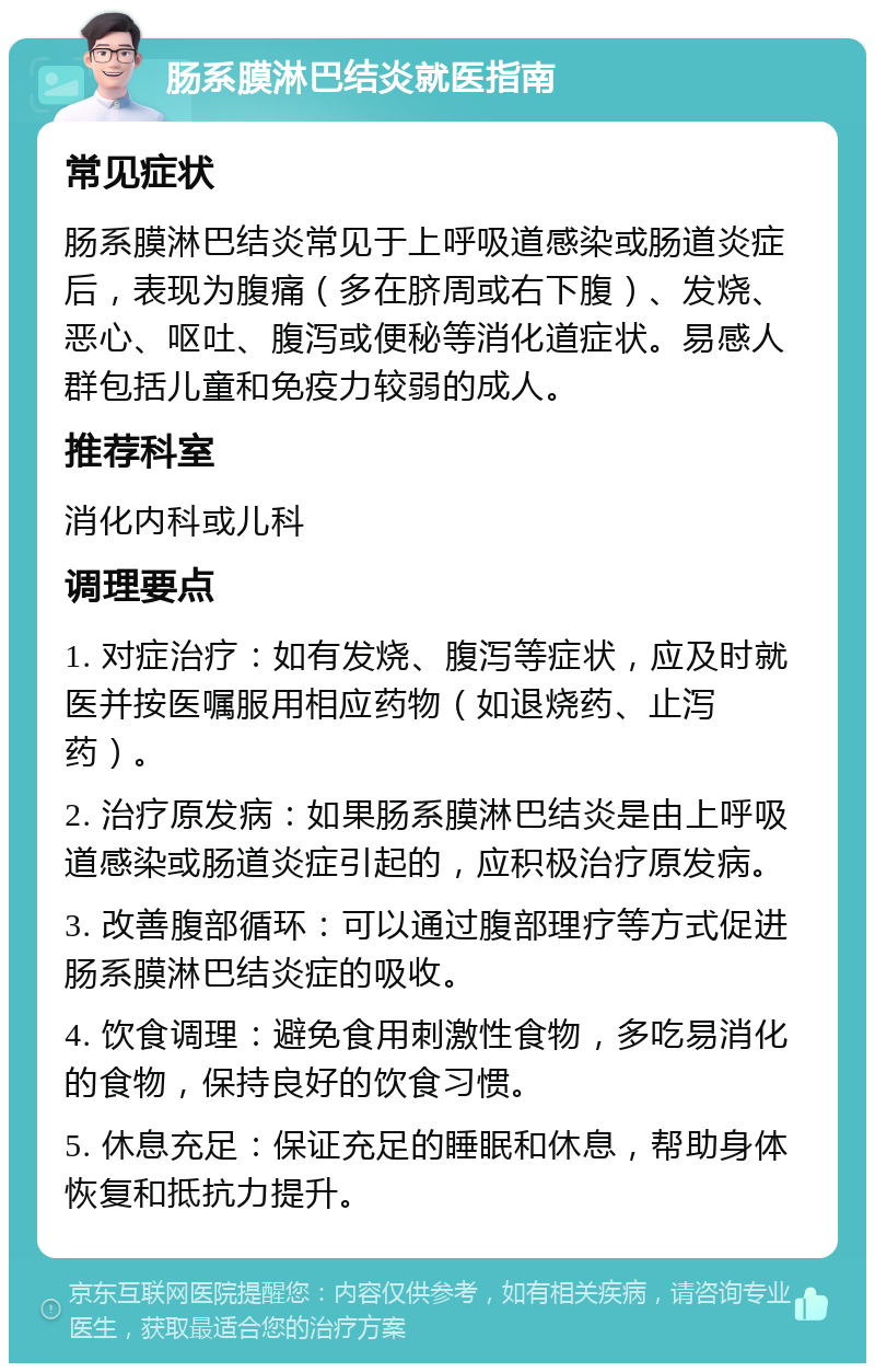 肠系膜淋巴结炎就医指南 常见症状 肠系膜淋巴结炎常见于上呼吸道感染或肠道炎症后，表现为腹痛（多在脐周或右下腹）、发烧、恶心、呕吐、腹泻或便秘等消化道症状。易感人群包括儿童和免疫力较弱的成人。 推荐科室 消化内科或儿科 调理要点 1. 对症治疗：如有发烧、腹泻等症状，应及时就医并按医嘱服用相应药物（如退烧药、止泻药）。 2. 治疗原发病：如果肠系膜淋巴结炎是由上呼吸道感染或肠道炎症引起的，应积极治疗原发病。 3. 改善腹部循环：可以通过腹部理疗等方式促进肠系膜淋巴结炎症的吸收。 4. 饮食调理：避免食用刺激性食物，多吃易消化的食物，保持良好的饮食习惯。 5. 休息充足：保证充足的睡眠和休息，帮助身体恢复和抵抗力提升。