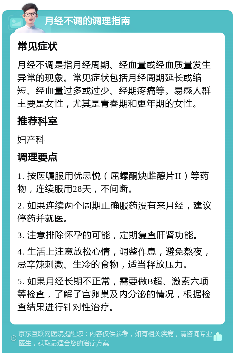 月经不调的调理指南 常见症状 月经不调是指月经周期、经血量或经血质量发生异常的现象。常见症状包括月经周期延长或缩短、经血量过多或过少、经期疼痛等。易感人群主要是女性，尤其是青春期和更年期的女性。 推荐科室 妇产科 调理要点 1. 按医嘱服用优思悦（屈螺酮炔雌醇片II）等药物，连续服用28天，不间断。 2. 如果连续两个周期正确服药没有来月经，建议停药并就医。 3. 注意排除怀孕的可能，定期复查肝肾功能。 4. 生活上注意放松心情，调整作息，避免熬夜，忌辛辣刺激、生冷的食物，适当释放压力。 5. 如果月经长期不正常，需要做B超、激素六项等检查，了解子宫卵巢及内分泌的情况，根据检查结果进行针对性治疗。