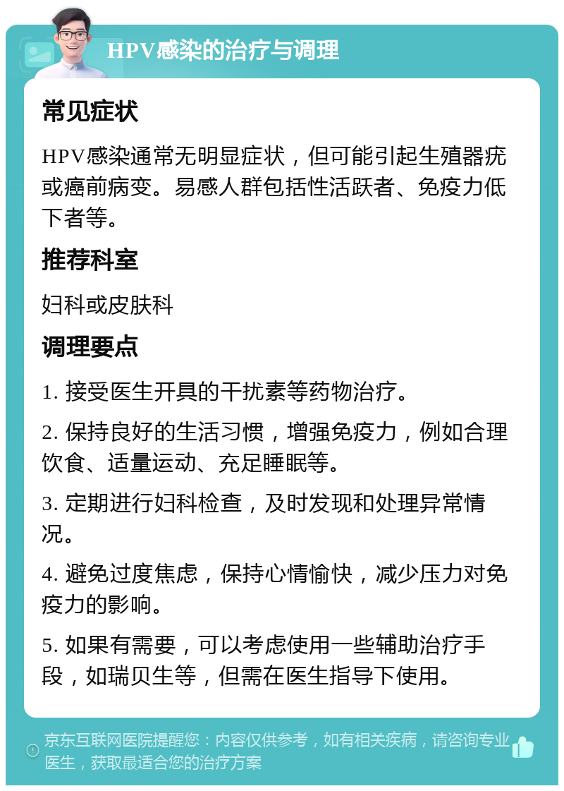 HPV感染的治疗与调理 常见症状 HPV感染通常无明显症状，但可能引起生殖器疣或癌前病变。易感人群包括性活跃者、免疫力低下者等。 推荐科室 妇科或皮肤科 调理要点 1. 接受医生开具的干扰素等药物治疗。 2. 保持良好的生活习惯，增强免疫力，例如合理饮食、适量运动、充足睡眠等。 3. 定期进行妇科检查，及时发现和处理异常情况。 4. 避免过度焦虑，保持心情愉快，减少压力对免疫力的影响。 5. 如果有需要，可以考虑使用一些辅助治疗手段，如瑞贝生等，但需在医生指导下使用。