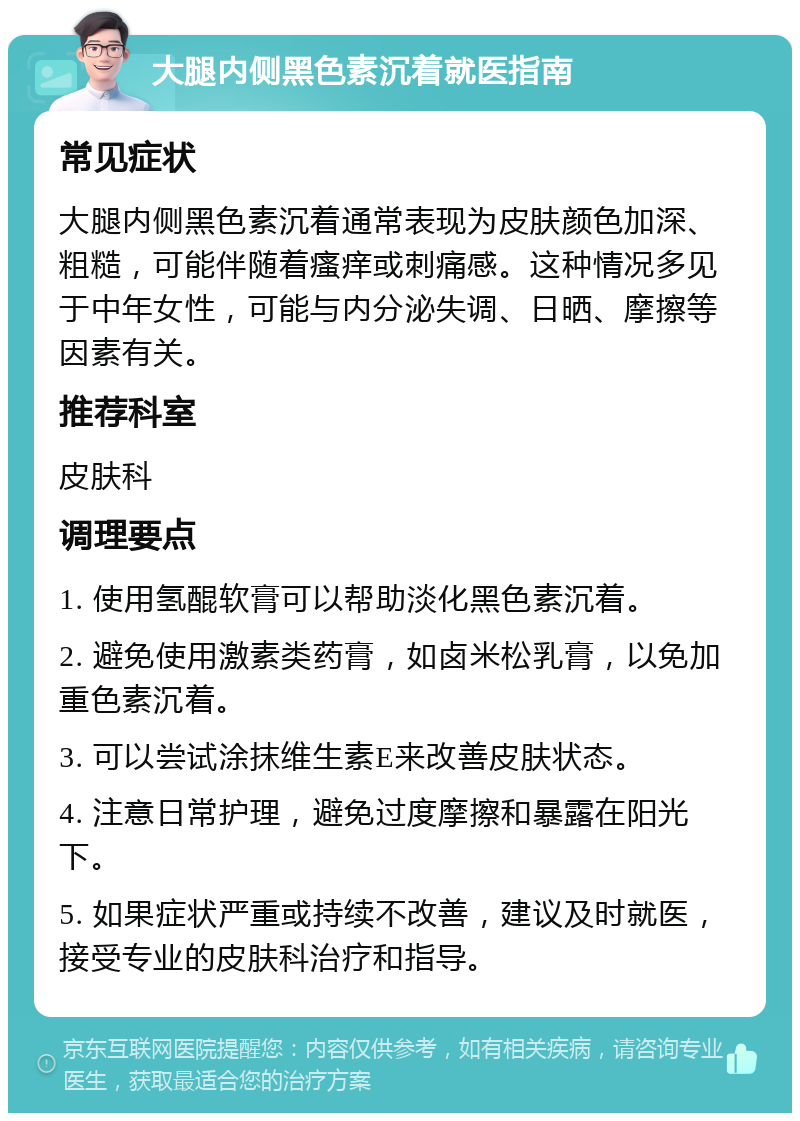 大腿内侧黑色素沉着就医指南 常见症状 大腿内侧黑色素沉着通常表现为皮肤颜色加深、粗糙，可能伴随着瘙痒或刺痛感。这种情况多见于中年女性，可能与内分泌失调、日晒、摩擦等因素有关。 推荐科室 皮肤科 调理要点 1. 使用氢醌软膏可以帮助淡化黑色素沉着。 2. 避免使用激素类药膏，如卤米松乳膏，以免加重色素沉着。 3. 可以尝试涂抹维生素E来改善皮肤状态。 4. 注意日常护理，避免过度摩擦和暴露在阳光下。 5. 如果症状严重或持续不改善，建议及时就医，接受专业的皮肤科治疗和指导。