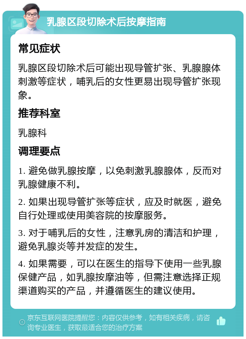 乳腺区段切除术后按摩指南 常见症状 乳腺区段切除术后可能出现导管扩张、乳腺腺体刺激等症状，哺乳后的女性更易出现导管扩张现象。 推荐科室 乳腺科 调理要点 1. 避免做乳腺按摩，以免刺激乳腺腺体，反而对乳腺健康不利。 2. 如果出现导管扩张等症状，应及时就医，避免自行处理或使用美容院的按摩服务。 3. 对于哺乳后的女性，注意乳房的清洁和护理，避免乳腺炎等并发症的发生。 4. 如果需要，可以在医生的指导下使用一些乳腺保健产品，如乳腺按摩油等，但需注意选择正规渠道购买的产品，并遵循医生的建议使用。