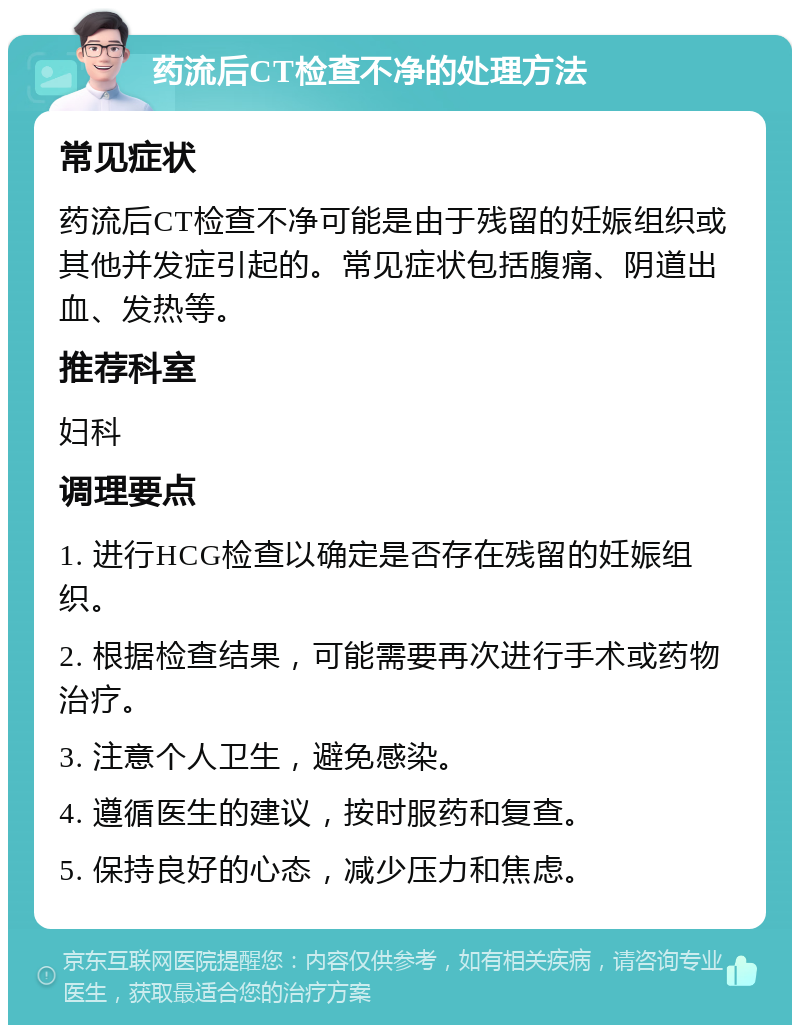 药流后CT检查不净的处理方法 常见症状 药流后CT检查不净可能是由于残留的妊娠组织或其他并发症引起的。常见症状包括腹痛、阴道出血、发热等。 推荐科室 妇科 调理要点 1. 进行HCG检查以确定是否存在残留的妊娠组织。 2. 根据检查结果，可能需要再次进行手术或药物治疗。 3. 注意个人卫生，避免感染。 4. 遵循医生的建议，按时服药和复查。 5. 保持良好的心态，减少压力和焦虑。