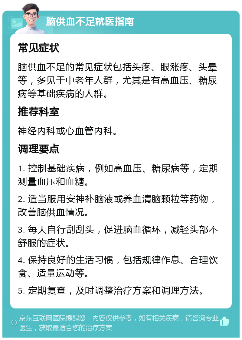 脑供血不足就医指南 常见症状 脑供血不足的常见症状包括头疼、眼涨疼、头晕等，多见于中老年人群，尤其是有高血压、糖尿病等基础疾病的人群。 推荐科室 神经内科或心血管内科。 调理要点 1. 控制基础疾病，例如高血压、糖尿病等，定期测量血压和血糖。 2. 适当服用安神补脑液或养血清脑颗粒等药物，改善脑供血情况。 3. 每天自行刮刮头，促进脑血循环，减轻头部不舒服的症状。 4. 保持良好的生活习惯，包括规律作息、合理饮食、适量运动等。 5. 定期复查，及时调整治疗方案和调理方法。