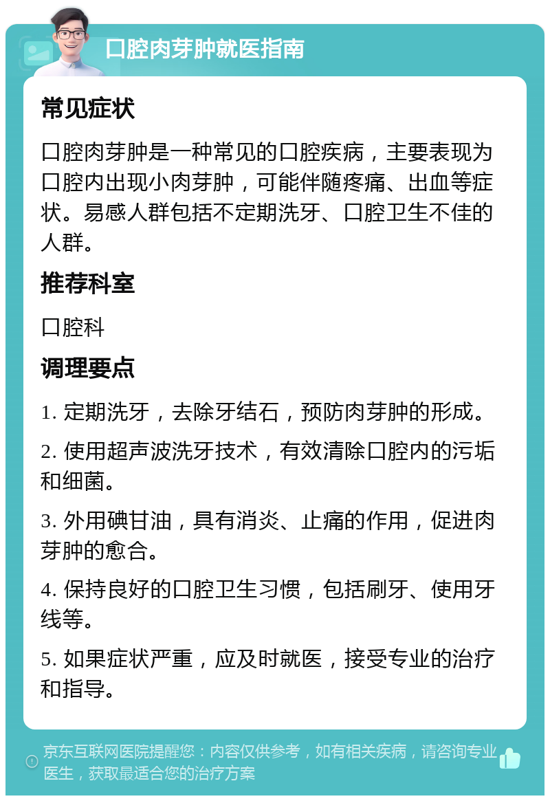 口腔肉芽肿就医指南 常见症状 口腔肉芽肿是一种常见的口腔疾病，主要表现为口腔内出现小肉芽肿，可能伴随疼痛、出血等症状。易感人群包括不定期洗牙、口腔卫生不佳的人群。 推荐科室 口腔科 调理要点 1. 定期洗牙，去除牙结石，预防肉芽肿的形成。 2. 使用超声波洗牙技术，有效清除口腔内的污垢和细菌。 3. 外用碘甘油，具有消炎、止痛的作用，促进肉芽肿的愈合。 4. 保持良好的口腔卫生习惯，包括刷牙、使用牙线等。 5. 如果症状严重，应及时就医，接受专业的治疗和指导。