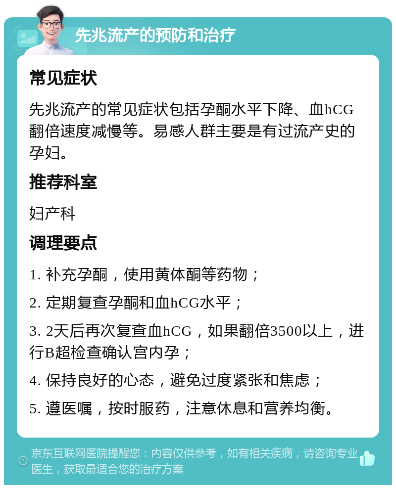 先兆流产的预防和治疗 常见症状 先兆流产的常见症状包括孕酮水平下降、血hCG翻倍速度减慢等。易感人群主要是有过流产史的孕妇。 推荐科室 妇产科 调理要点 1. 补充孕酮，使用黄体酮等药物； 2. 定期复查孕酮和血hCG水平； 3. 2天后再次复查血hCG，如果翻倍3500以上，进行B超检查确认宫内孕； 4. 保持良好的心态，避免过度紧张和焦虑； 5. 遵医嘱，按时服药，注意休息和营养均衡。