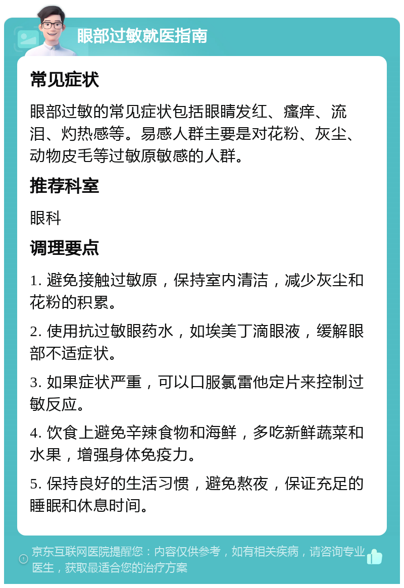 眼部过敏就医指南 常见症状 眼部过敏的常见症状包括眼睛发红、瘙痒、流泪、灼热感等。易感人群主要是对花粉、灰尘、动物皮毛等过敏原敏感的人群。 推荐科室 眼科 调理要点 1. 避免接触过敏原，保持室内清洁，减少灰尘和花粉的积累。 2. 使用抗过敏眼药水，如埃美丁滴眼液，缓解眼部不适症状。 3. 如果症状严重，可以口服氯雷他定片来控制过敏反应。 4. 饮食上避免辛辣食物和海鲜，多吃新鲜蔬菜和水果，增强身体免疫力。 5. 保持良好的生活习惯，避免熬夜，保证充足的睡眠和休息时间。