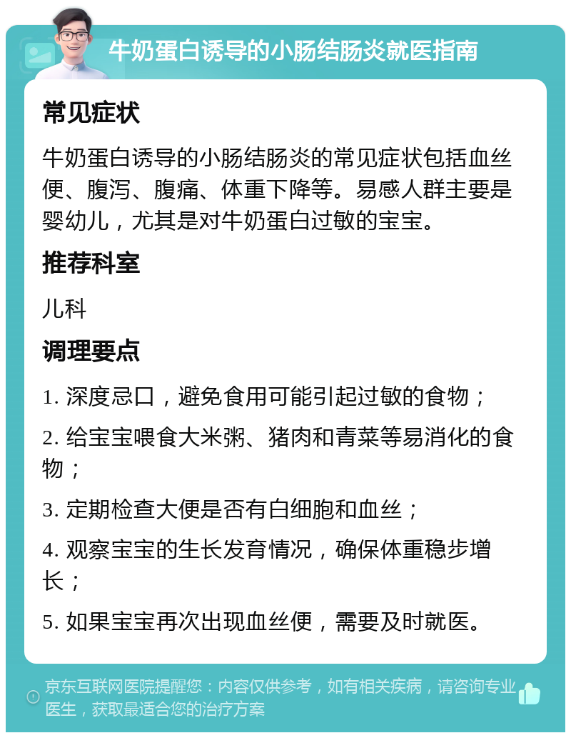 牛奶蛋白诱导的小肠结肠炎就医指南 常见症状 牛奶蛋白诱导的小肠结肠炎的常见症状包括血丝便、腹泻、腹痛、体重下降等。易感人群主要是婴幼儿，尤其是对牛奶蛋白过敏的宝宝。 推荐科室 儿科 调理要点 1. 深度忌口，避免食用可能引起过敏的食物； 2. 给宝宝喂食大米粥、猪肉和青菜等易消化的食物； 3. 定期检查大便是否有白细胞和血丝； 4. 观察宝宝的生长发育情况，确保体重稳步增长； 5. 如果宝宝再次出现血丝便，需要及时就医。