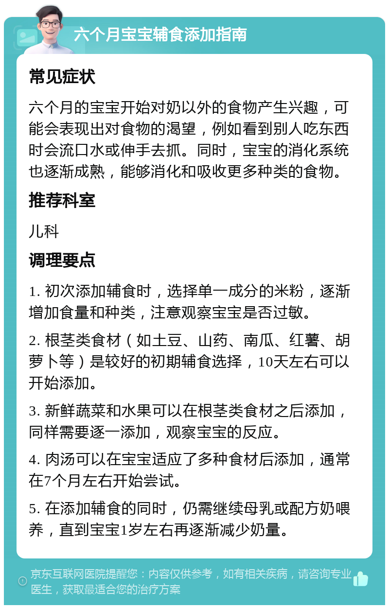 六个月宝宝辅食添加指南 常见症状 六个月的宝宝开始对奶以外的食物产生兴趣，可能会表现出对食物的渴望，例如看到别人吃东西时会流口水或伸手去抓。同时，宝宝的消化系统也逐渐成熟，能够消化和吸收更多种类的食物。 推荐科室 儿科 调理要点 1. 初次添加辅食时，选择单一成分的米粉，逐渐增加食量和种类，注意观察宝宝是否过敏。 2. 根茎类食材（如土豆、山药、南瓜、红薯、胡萝卜等）是较好的初期辅食选择，10天左右可以开始添加。 3. 新鲜蔬菜和水果可以在根茎类食材之后添加，同样需要逐一添加，观察宝宝的反应。 4. 肉汤可以在宝宝适应了多种食材后添加，通常在7个月左右开始尝试。 5. 在添加辅食的同时，仍需继续母乳或配方奶喂养，直到宝宝1岁左右再逐渐减少奶量。