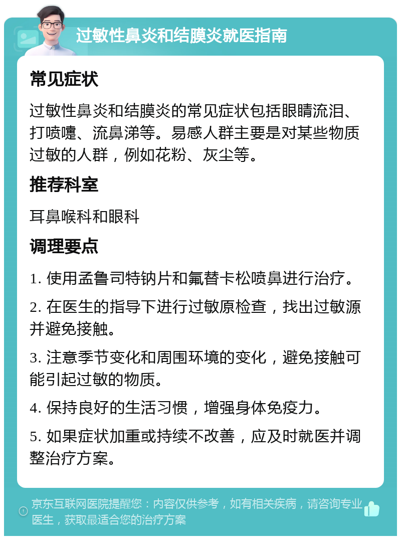 过敏性鼻炎和结膜炎就医指南 常见症状 过敏性鼻炎和结膜炎的常见症状包括眼睛流泪、打喷嚏、流鼻涕等。易感人群主要是对某些物质过敏的人群，例如花粉、灰尘等。 推荐科室 耳鼻喉科和眼科 调理要点 1. 使用孟鲁司特钠片和氟替卡松喷鼻进行治疗。 2. 在医生的指导下进行过敏原检查，找出过敏源并避免接触。 3. 注意季节变化和周围环境的变化，避免接触可能引起过敏的物质。 4. 保持良好的生活习惯，增强身体免疫力。 5. 如果症状加重或持续不改善，应及时就医并调整治疗方案。