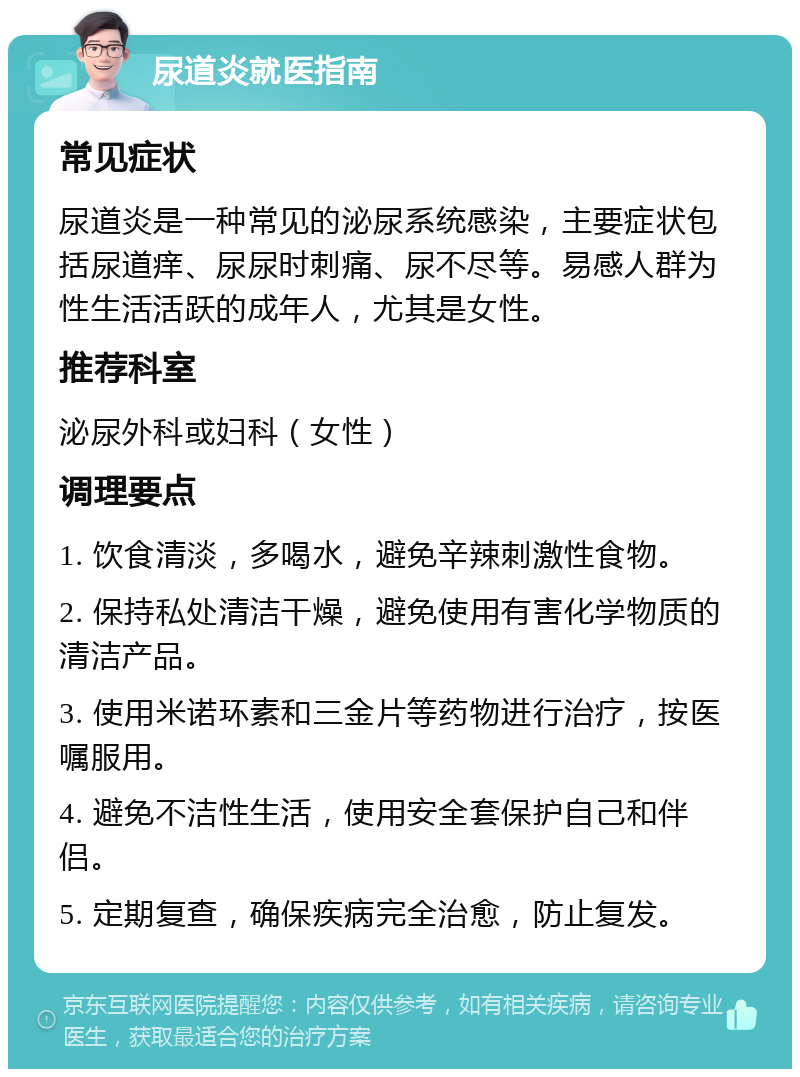 尿道炎就医指南 常见症状 尿道炎是一种常见的泌尿系统感染，主要症状包括尿道痒、尿尿时刺痛、尿不尽等。易感人群为性生活活跃的成年人，尤其是女性。 推荐科室 泌尿外科或妇科（女性） 调理要点 1. 饮食清淡，多喝水，避免辛辣刺激性食物。 2. 保持私处清洁干燥，避免使用有害化学物质的清洁产品。 3. 使用米诺环素和三金片等药物进行治疗，按医嘱服用。 4. 避免不洁性生活，使用安全套保护自己和伴侣。 5. 定期复查，确保疾病完全治愈，防止复发。