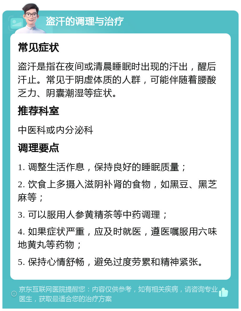 盗汗的调理与治疗 常见症状 盗汗是指在夜间或清晨睡眠时出现的汗出，醒后汗止。常见于阴虚体质的人群，可能伴随着腰酸乏力、阴囊潮湿等症状。 推荐科室 中医科或内分泌科 调理要点 1. 调整生活作息，保持良好的睡眠质量； 2. 饮食上多摄入滋阴补肾的食物，如黑豆、黑芝麻等； 3. 可以服用人参黄精茶等中药调理； 4. 如果症状严重，应及时就医，遵医嘱服用六味地黄丸等药物； 5. 保持心情舒畅，避免过度劳累和精神紧张。