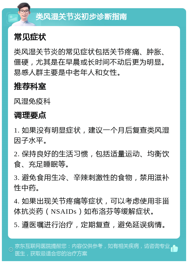 类风湿关节炎初步诊断指南 常见症状 类风湿关节炎的常见症状包括关节疼痛、肿胀、僵硬，尤其是在早晨或长时间不动后更为明显。易感人群主要是中老年人和女性。 推荐科室 风湿免疫科 调理要点 1. 如果没有明显症状，建议一个月后复查类风湿因子水平。 2. 保持良好的生活习惯，包括适量运动、均衡饮食、充足睡眠等。 3. 避免食用生冷、辛辣刺激性的食物，禁用滋补性中药。 4. 如果出现关节疼痛等症状，可以考虑使用非甾体抗炎药（NSAIDs）如布洛芬等缓解症状。 5. 遵医嘱进行治疗，定期复查，避免延误病情。