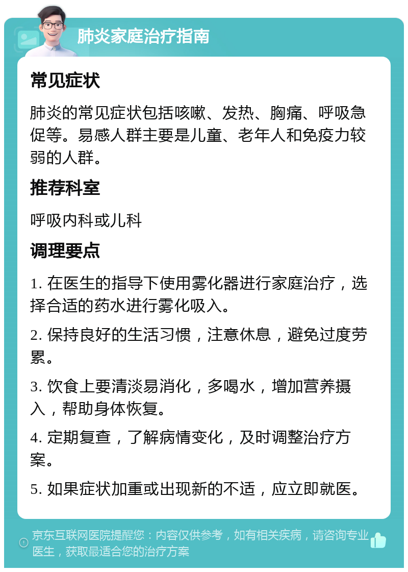 肺炎家庭治疗指南 常见症状 肺炎的常见症状包括咳嗽、发热、胸痛、呼吸急促等。易感人群主要是儿童、老年人和免疫力较弱的人群。 推荐科室 呼吸内科或儿科 调理要点 1. 在医生的指导下使用雾化器进行家庭治疗，选择合适的药水进行雾化吸入。 2. 保持良好的生活习惯，注意休息，避免过度劳累。 3. 饮食上要清淡易消化，多喝水，增加营养摄入，帮助身体恢复。 4. 定期复查，了解病情变化，及时调整治疗方案。 5. 如果症状加重或出现新的不适，应立即就医。