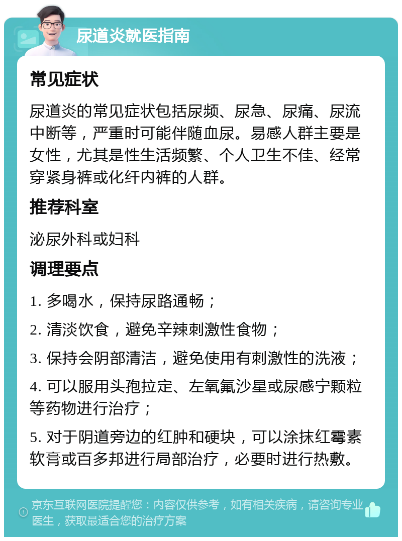 尿道炎就医指南 常见症状 尿道炎的常见症状包括尿频、尿急、尿痛、尿流中断等，严重时可能伴随血尿。易感人群主要是女性，尤其是性生活频繁、个人卫生不佳、经常穿紧身裤或化纤内裤的人群。 推荐科室 泌尿外科或妇科 调理要点 1. 多喝水，保持尿路通畅； 2. 清淡饮食，避免辛辣刺激性食物； 3. 保持会阴部清洁，避免使用有刺激性的洗液； 4. 可以服用头孢拉定、左氧氟沙星或尿感宁颗粒等药物进行治疗； 5. 对于阴道旁边的红肿和硬块，可以涂抹红霉素软膏或百多邦进行局部治疗，必要时进行热敷。