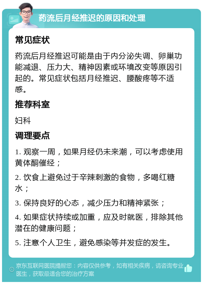 药流后月经推迟的原因和处理 常见症状 药流后月经推迟可能是由于内分泌失调、卵巢功能减退、压力大、精神因素或环境改变等原因引起的。常见症状包括月经推迟、腰酸疼等不适感。 推荐科室 妇科 调理要点 1. 观察一周，如果月经仍未来潮，可以考虑使用黄体酮催经； 2. 饮食上避免过于辛辣刺激的食物，多喝红糖水； 3. 保持良好的心态，减少压力和精神紧张； 4. 如果症状持续或加重，应及时就医，排除其他潜在的健康问题； 5. 注意个人卫生，避免感染等并发症的发生。