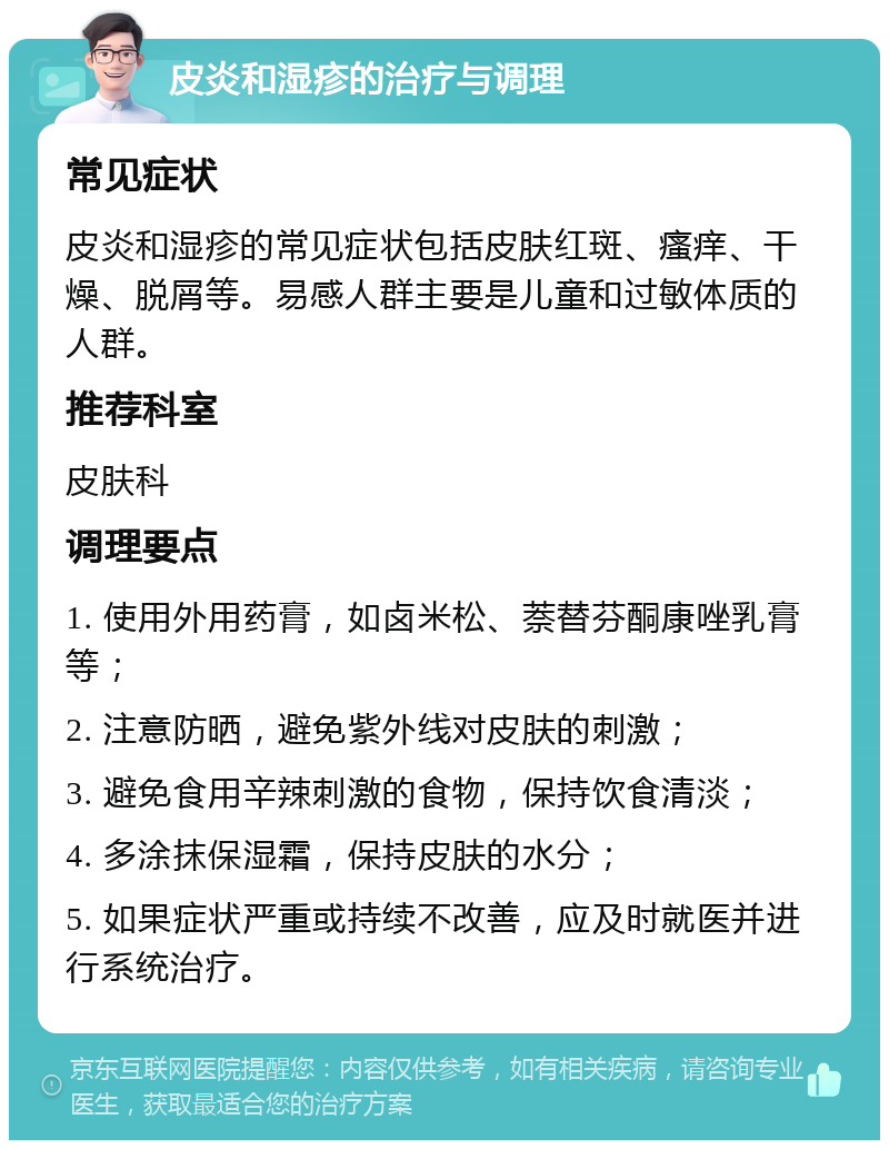 皮炎和湿疹的治疗与调理 常见症状 皮炎和湿疹的常见症状包括皮肤红斑、瘙痒、干燥、脱屑等。易感人群主要是儿童和过敏体质的人群。 推荐科室 皮肤科 调理要点 1. 使用外用药膏，如卤米松、萘替芬酮康唑乳膏等； 2. 注意防晒，避免紫外线对皮肤的刺激； 3. 避免食用辛辣刺激的食物，保持饮食清淡； 4. 多涂抹保湿霜，保持皮肤的水分； 5. 如果症状严重或持续不改善，应及时就医并进行系统治疗。