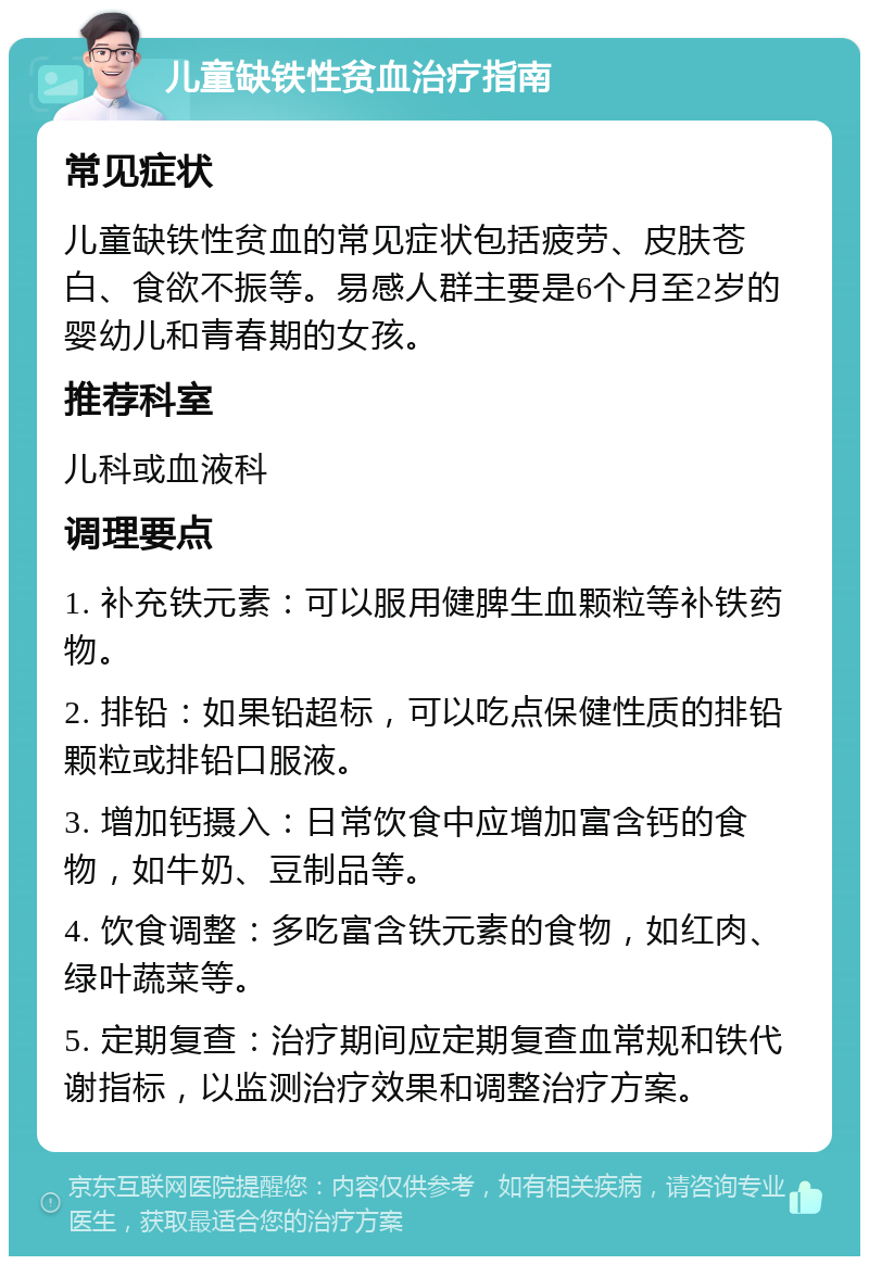 儿童缺铁性贫血治疗指南 常见症状 儿童缺铁性贫血的常见症状包括疲劳、皮肤苍白、食欲不振等。易感人群主要是6个月至2岁的婴幼儿和青春期的女孩。 推荐科室 儿科或血液科 调理要点 1. 补充铁元素：可以服用健脾生血颗粒等补铁药物。 2. 排铅：如果铅超标，可以吃点保健性质的排铅颗粒或排铅口服液。 3. 增加钙摄入：日常饮食中应增加富含钙的食物，如牛奶、豆制品等。 4. 饮食调整：多吃富含铁元素的食物，如红肉、绿叶蔬菜等。 5. 定期复查：治疗期间应定期复查血常规和铁代谢指标，以监测治疗效果和调整治疗方案。