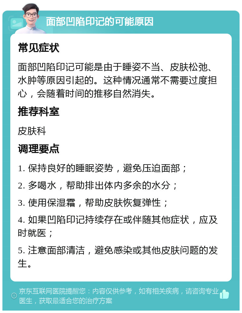 面部凹陷印记的可能原因 常见症状 面部凹陷印记可能是由于睡姿不当、皮肤松弛、水肿等原因引起的。这种情况通常不需要过度担心，会随着时间的推移自然消失。 推荐科室 皮肤科 调理要点 1. 保持良好的睡眠姿势，避免压迫面部； 2. 多喝水，帮助排出体内多余的水分； 3. 使用保湿霜，帮助皮肤恢复弹性； 4. 如果凹陷印记持续存在或伴随其他症状，应及时就医； 5. 注意面部清洁，避免感染或其他皮肤问题的发生。