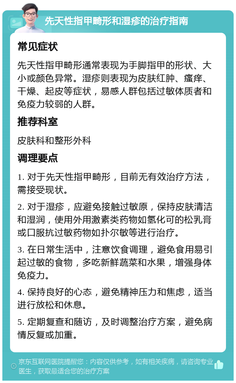 先天性指甲畸形和湿疹的治疗指南 常见症状 先天性指甲畸形通常表现为手脚指甲的形状、大小或颜色异常。湿疹则表现为皮肤红肿、瘙痒、干燥、起皮等症状，易感人群包括过敏体质者和免疫力较弱的人群。 推荐科室 皮肤科和整形外科 调理要点 1. 对于先天性指甲畸形，目前无有效治疗方法，需接受现状。 2. 对于湿疹，应避免接触过敏原，保持皮肤清洁和湿润，使用外用激素类药物如氢化可的松乳膏或口服抗过敏药物如扑尔敏等进行治疗。 3. 在日常生活中，注意饮食调理，避免食用易引起过敏的食物，多吃新鲜蔬菜和水果，增强身体免疫力。 4. 保持良好的心态，避免精神压力和焦虑，适当进行放松和休息。 5. 定期复查和随访，及时调整治疗方案，避免病情反复或加重。