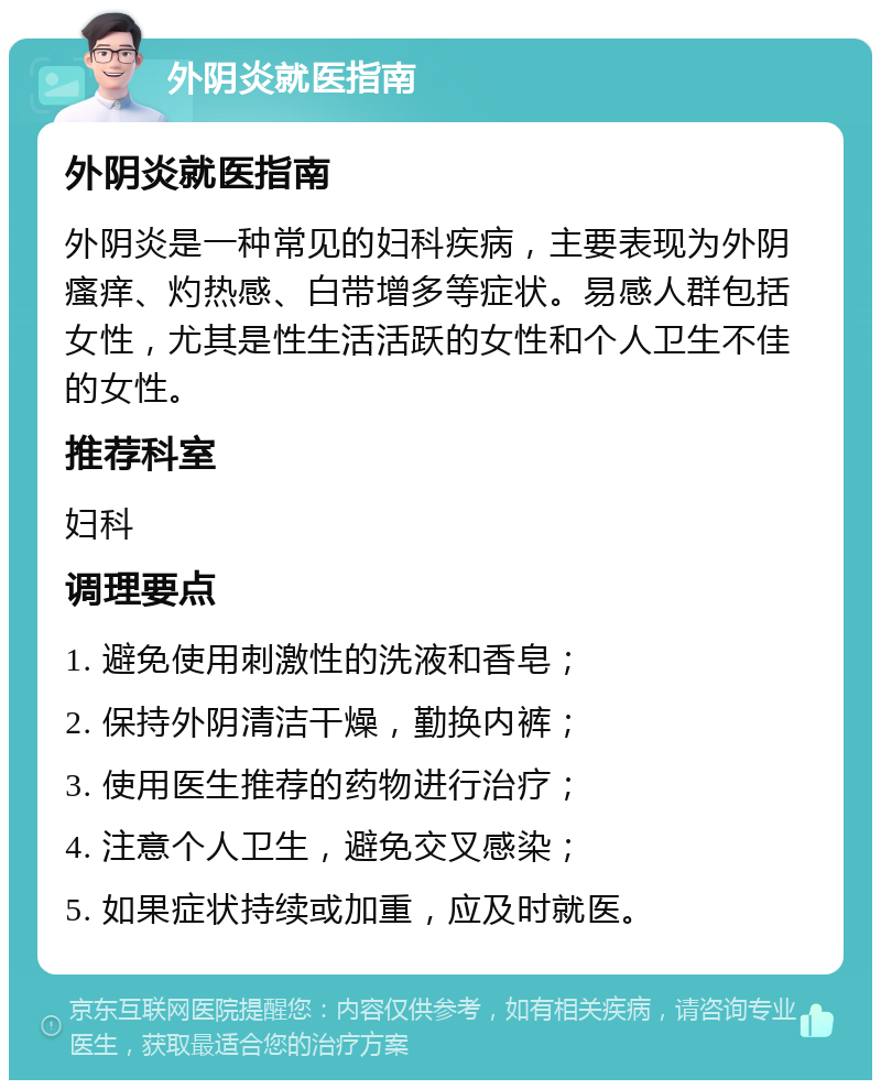 外阴炎就医指南 外阴炎就医指南 外阴炎是一种常见的妇科疾病，主要表现为外阴瘙痒、灼热感、白带增多等症状。易感人群包括女性，尤其是性生活活跃的女性和个人卫生不佳的女性。 推荐科室 妇科 调理要点 1. 避免使用刺激性的洗液和香皂； 2. 保持外阴清洁干燥，勤换内裤； 3. 使用医生推荐的药物进行治疗； 4. 注意个人卫生，避免交叉感染； 5. 如果症状持续或加重，应及时就医。