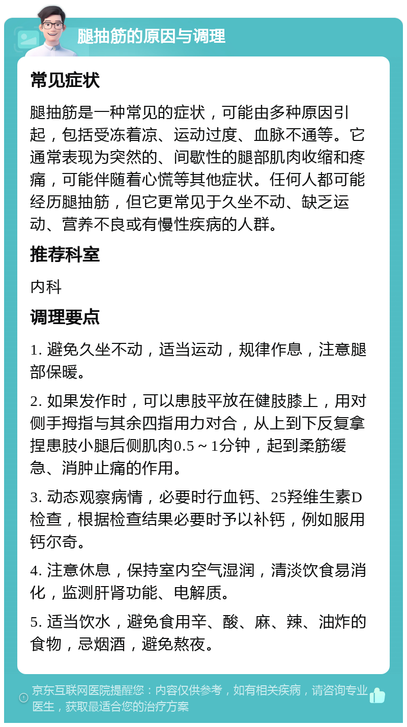 腿抽筋的原因与调理 常见症状 腿抽筋是一种常见的症状，可能由多种原因引起，包括受冻着凉、运动过度、血脉不通等。它通常表现为突然的、间歇性的腿部肌肉收缩和疼痛，可能伴随着心慌等其他症状。任何人都可能经历腿抽筋，但它更常见于久坐不动、缺乏运动、营养不良或有慢性疾病的人群。 推荐科室 内科 调理要点 1. 避免久坐不动，适当运动，规律作息，注意腿部保暖。 2. 如果发作时，可以患肢平放在健肢膝上，用对侧手拇指与其余四指用力对合，从上到下反复拿捏患肢小腿后侧肌肉0.5～1分钟，起到柔筋缓急、消肿止痛的作用。 3. 动态观察病情，必要时行血钙、25羟维生素D检查，根据检查结果必要时予以补钙，例如服用钙尔奇。 4. 注意休息，保持室内空气湿润，清淡饮食易消化，监测肝肾功能、电解质。 5. 适当饮水，避免食用辛、酸、麻、辣、油炸的食物，忌烟酒，避免熬夜。