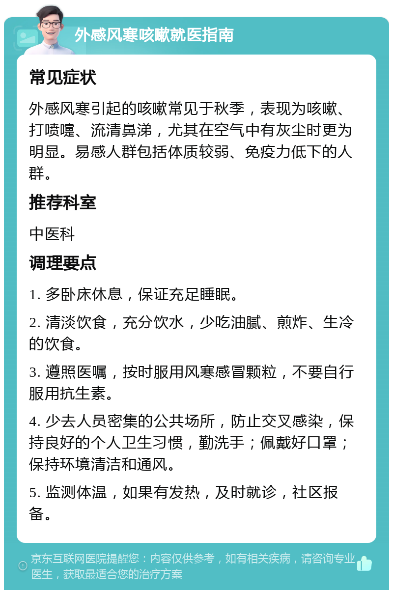 外感风寒咳嗽就医指南 常见症状 外感风寒引起的咳嗽常见于秋季，表现为咳嗽、打喷嚏、流清鼻涕，尤其在空气中有灰尘时更为明显。易感人群包括体质较弱、免疫力低下的人群。 推荐科室 中医科 调理要点 1. 多卧床休息，保证充足睡眠。 2. 清淡饮食，充分饮水，少吃油腻、煎炸、生冷的饮食。 3. 遵照医嘱，按时服用风寒感冒颗粒，不要自行服用抗生素。 4. 少去人员密集的公共场所，防止交叉感染，保持良好的个人卫生习惯，勤洗手；佩戴好口罩；保持环境清洁和通风。 5. 监测体温，如果有发热，及时就诊，社区报备。