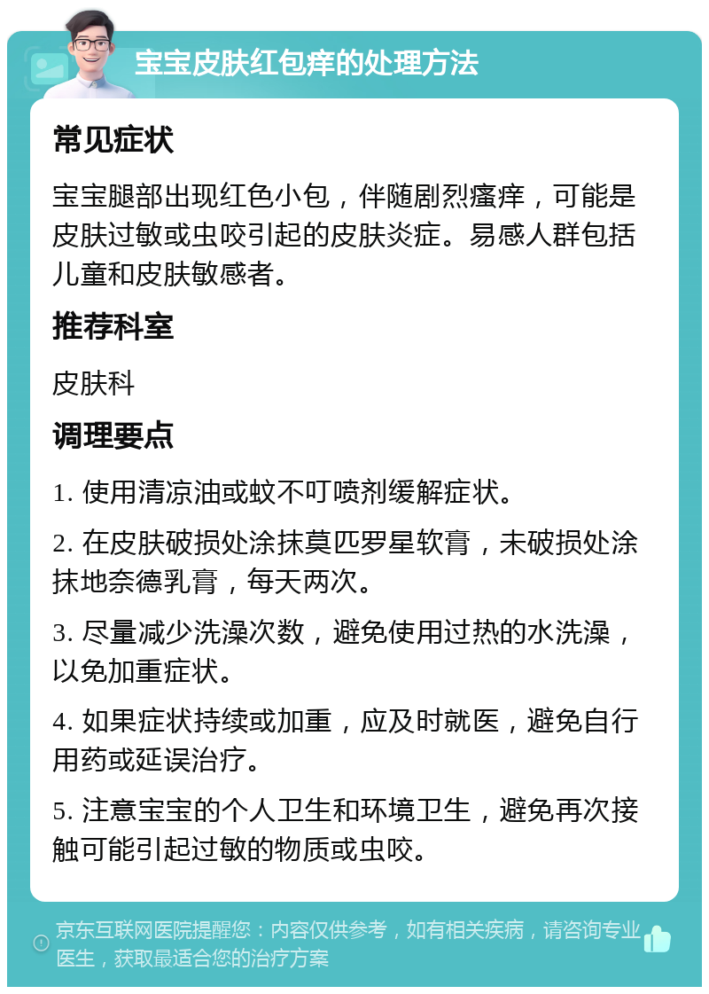 宝宝皮肤红包痒的处理方法 常见症状 宝宝腿部出现红色小包，伴随剧烈瘙痒，可能是皮肤过敏或虫咬引起的皮肤炎症。易感人群包括儿童和皮肤敏感者。 推荐科室 皮肤科 调理要点 1. 使用清凉油或蚊不叮喷剂缓解症状。 2. 在皮肤破损处涂抹莫匹罗星软膏，未破损处涂抹地奈德乳膏，每天两次。 3. 尽量减少洗澡次数，避免使用过热的水洗澡，以免加重症状。 4. 如果症状持续或加重，应及时就医，避免自行用药或延误治疗。 5. 注意宝宝的个人卫生和环境卫生，避免再次接触可能引起过敏的物质或虫咬。