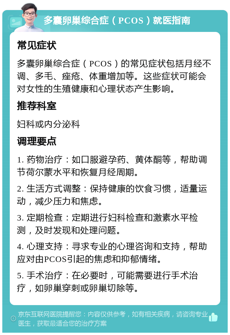 多囊卵巢综合症（PCOS）就医指南 常见症状 多囊卵巢综合症（PCOS）的常见症状包括月经不调、多毛、痤疮、体重增加等。这些症状可能会对女性的生殖健康和心理状态产生影响。 推荐科室 妇科或内分泌科 调理要点 1. 药物治疗：如口服避孕药、黄体酮等，帮助调节荷尔蒙水平和恢复月经周期。 2. 生活方式调整：保持健康的饮食习惯，适量运动，减少压力和焦虑。 3. 定期检查：定期进行妇科检查和激素水平检测，及时发现和处理问题。 4. 心理支持：寻求专业的心理咨询和支持，帮助应对由PCOS引起的焦虑和抑郁情绪。 5. 手术治疗：在必要时，可能需要进行手术治疗，如卵巢穿刺或卵巢切除等。