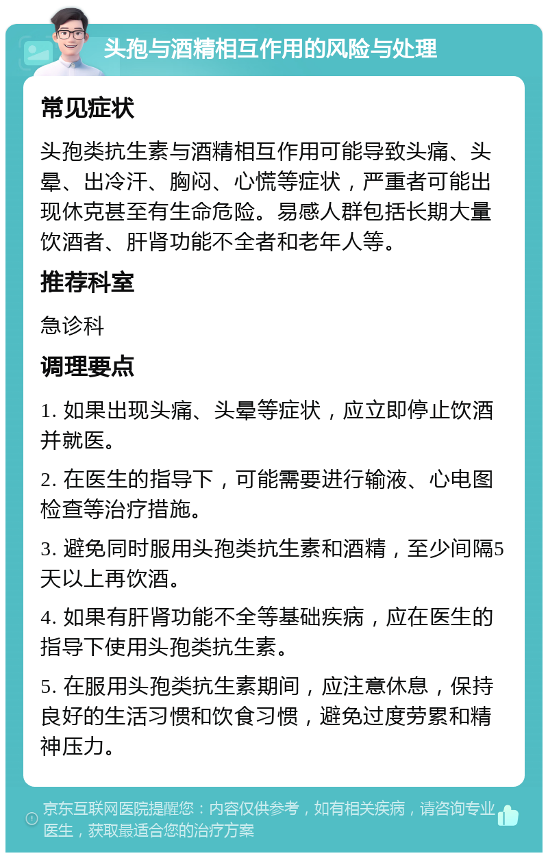 头孢与酒精相互作用的风险与处理 常见症状 头孢类抗生素与酒精相互作用可能导致头痛、头晕、出冷汗、胸闷、心慌等症状，严重者可能出现休克甚至有生命危险。易感人群包括长期大量饮酒者、肝肾功能不全者和老年人等。 推荐科室 急诊科 调理要点 1. 如果出现头痛、头晕等症状，应立即停止饮酒并就医。 2. 在医生的指导下，可能需要进行输液、心电图检查等治疗措施。 3. 避免同时服用头孢类抗生素和酒精，至少间隔5天以上再饮酒。 4. 如果有肝肾功能不全等基础疾病，应在医生的指导下使用头孢类抗生素。 5. 在服用头孢类抗生素期间，应注意休息，保持良好的生活习惯和饮食习惯，避免过度劳累和精神压力。