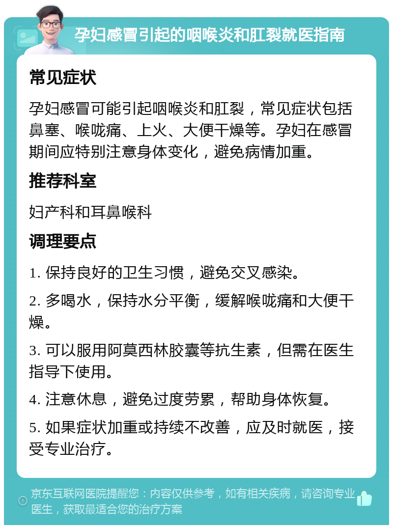 孕妇感冒引起的咽喉炎和肛裂就医指南 常见症状 孕妇感冒可能引起咽喉炎和肛裂，常见症状包括鼻塞、喉咙痛、上火、大便干燥等。孕妇在感冒期间应特别注意身体变化，避免病情加重。 推荐科室 妇产科和耳鼻喉科 调理要点 1. 保持良好的卫生习惯，避免交叉感染。 2. 多喝水，保持水分平衡，缓解喉咙痛和大便干燥。 3. 可以服用阿莫西林胶囊等抗生素，但需在医生指导下使用。 4. 注意休息，避免过度劳累，帮助身体恢复。 5. 如果症状加重或持续不改善，应及时就医，接受专业治疗。