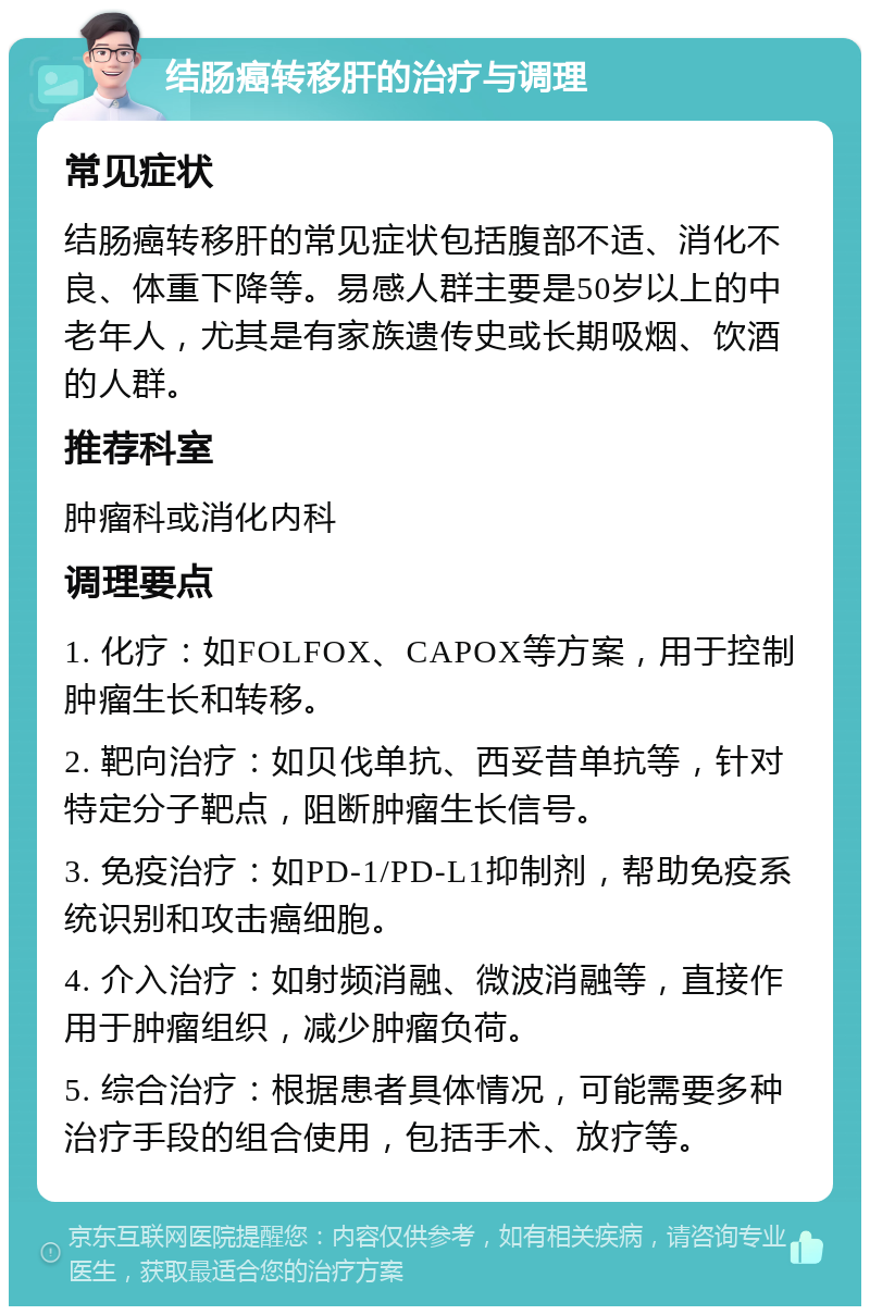 结肠癌转移肝的治疗与调理 常见症状 结肠癌转移肝的常见症状包括腹部不适、消化不良、体重下降等。易感人群主要是50岁以上的中老年人，尤其是有家族遗传史或长期吸烟、饮酒的人群。 推荐科室 肿瘤科或消化内科 调理要点 1. 化疗：如FOLFOX、CAPOX等方案，用于控制肿瘤生长和转移。 2. 靶向治疗：如贝伐单抗、西妥昔单抗等，针对特定分子靶点，阻断肿瘤生长信号。 3. 免疫治疗：如PD-1/PD-L1抑制剂，帮助免疫系统识别和攻击癌细胞。 4. 介入治疗：如射频消融、微波消融等，直接作用于肿瘤组织，减少肿瘤负荷。 5. 综合治疗：根据患者具体情况，可能需要多种治疗手段的组合使用，包括手术、放疗等。