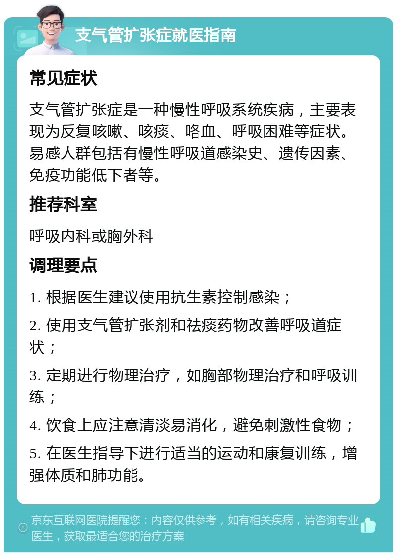 支气管扩张症就医指南 常见症状 支气管扩张症是一种慢性呼吸系统疾病，主要表现为反复咳嗽、咳痰、咯血、呼吸困难等症状。易感人群包括有慢性呼吸道感染史、遗传因素、免疫功能低下者等。 推荐科室 呼吸内科或胸外科 调理要点 1. 根据医生建议使用抗生素控制感染； 2. 使用支气管扩张剂和祛痰药物改善呼吸道症状； 3. 定期进行物理治疗，如胸部物理治疗和呼吸训练； 4. 饮食上应注意清淡易消化，避免刺激性食物； 5. 在医生指导下进行适当的运动和康复训练，增强体质和肺功能。