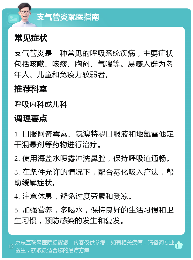 支气管炎就医指南 常见症状 支气管炎是一种常见的呼吸系统疾病，主要症状包括咳嗽、咳痰、胸闷、气喘等。易感人群为老年人、儿童和免疫力较弱者。 推荐科室 呼吸内科或儿科 调理要点 1. 口服阿奇霉素、氨溴特罗口服液和地氯雷他定干混悬剂等药物进行治疗。 2. 使用海盐水喷雾冲洗鼻腔，保持呼吸道通畅。 3. 在条件允许的情况下，配合雾化吸入疗法，帮助缓解症状。 4. 注意休息，避免过度劳累和受凉。 5. 加强营养，多喝水，保持良好的生活习惯和卫生习惯，预防感染的发生和复发。