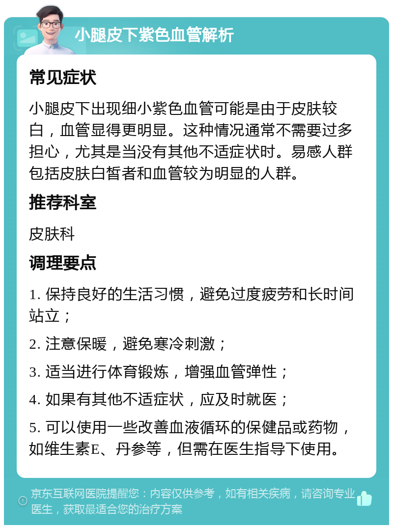 小腿皮下紫色血管解析 常见症状 小腿皮下出现细小紫色血管可能是由于皮肤较白，血管显得更明显。这种情况通常不需要过多担心，尤其是当没有其他不适症状时。易感人群包括皮肤白皙者和血管较为明显的人群。 推荐科室 皮肤科 调理要点 1. 保持良好的生活习惯，避免过度疲劳和长时间站立； 2. 注意保暖，避免寒冷刺激； 3. 适当进行体育锻炼，增强血管弹性； 4. 如果有其他不适症状，应及时就医； 5. 可以使用一些改善血液循环的保健品或药物，如维生素E、丹参等，但需在医生指导下使用。