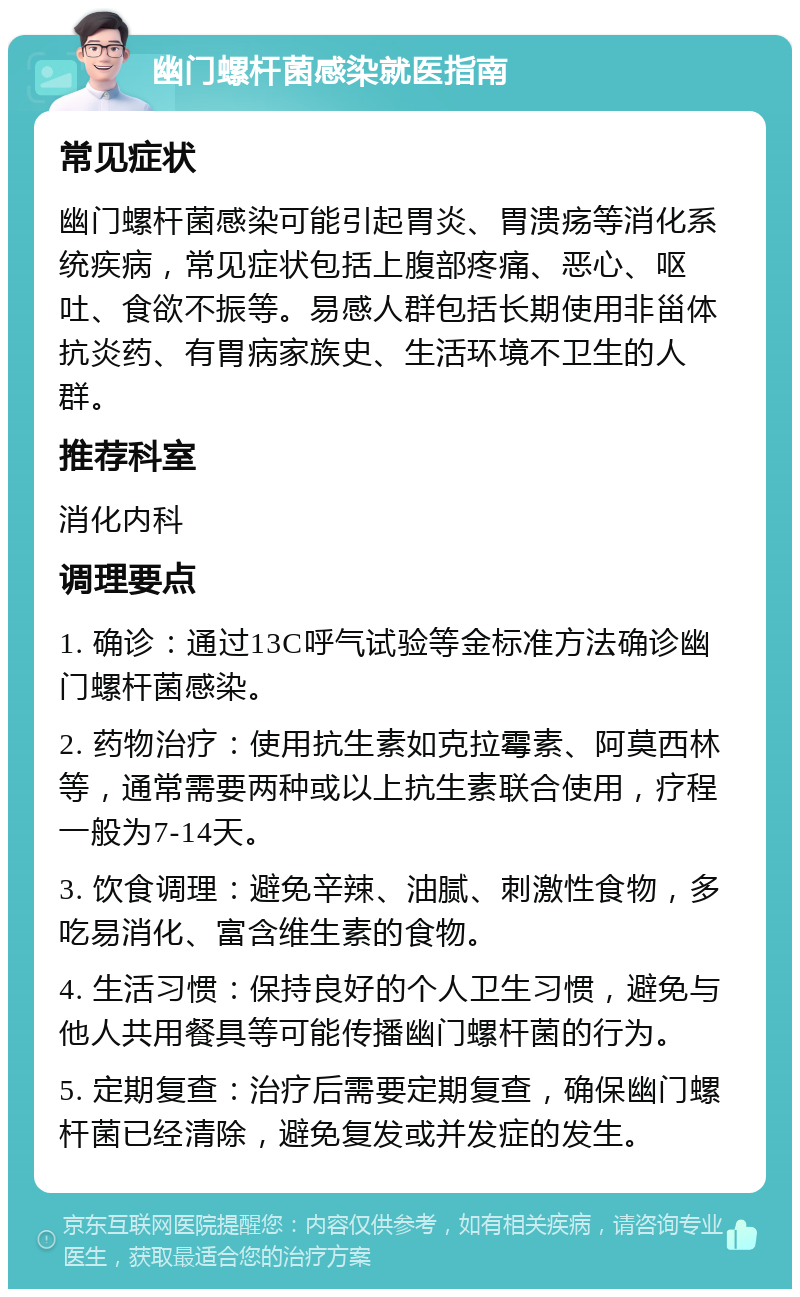 幽门螺杆菌感染就医指南 常见症状 幽门螺杆菌感染可能引起胃炎、胃溃疡等消化系统疾病，常见症状包括上腹部疼痛、恶心、呕吐、食欲不振等。易感人群包括长期使用非甾体抗炎药、有胃病家族史、生活环境不卫生的人群。 推荐科室 消化内科 调理要点 1. 确诊：通过13C呼气试验等金标准方法确诊幽门螺杆菌感染。 2. 药物治疗：使用抗生素如克拉霉素、阿莫西林等，通常需要两种或以上抗生素联合使用，疗程一般为7-14天。 3. 饮食调理：避免辛辣、油腻、刺激性食物，多吃易消化、富含维生素的食物。 4. 生活习惯：保持良好的个人卫生习惯，避免与他人共用餐具等可能传播幽门螺杆菌的行为。 5. 定期复查：治疗后需要定期复查，确保幽门螺杆菌已经清除，避免复发或并发症的发生。