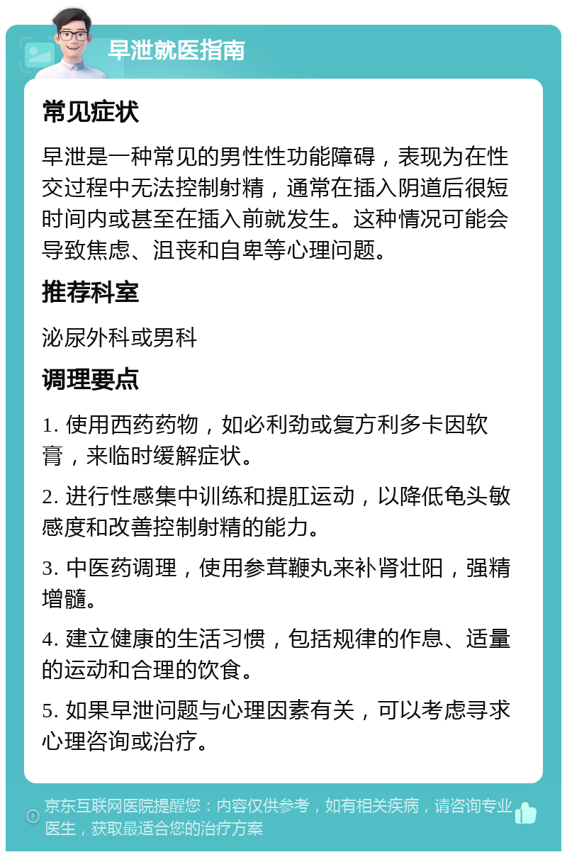 早泄就医指南 常见症状 早泄是一种常见的男性性功能障碍，表现为在性交过程中无法控制射精，通常在插入阴道后很短时间内或甚至在插入前就发生。这种情况可能会导致焦虑、沮丧和自卑等心理问题。 推荐科室 泌尿外科或男科 调理要点 1. 使用西药药物，如必利劲或复方利多卡因软膏，来临时缓解症状。 2. 进行性感集中训练和提肛运动，以降低龟头敏感度和改善控制射精的能力。 3. 中医药调理，使用参茸鞭丸来补肾壮阳，强精增髓。 4. 建立健康的生活习惯，包括规律的作息、适量的运动和合理的饮食。 5. 如果早泄问题与心理因素有关，可以考虑寻求心理咨询或治疗。