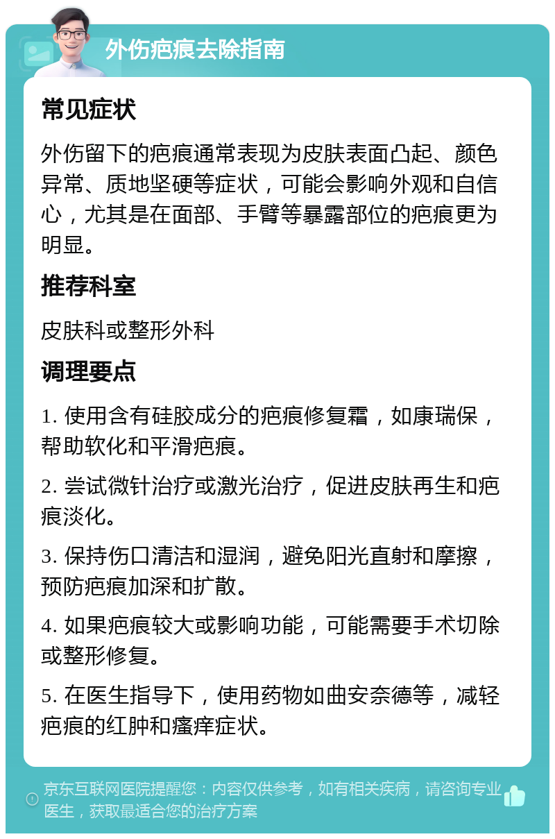 外伤疤痕去除指南 常见症状 外伤留下的疤痕通常表现为皮肤表面凸起、颜色异常、质地坚硬等症状，可能会影响外观和自信心，尤其是在面部、手臂等暴露部位的疤痕更为明显。 推荐科室 皮肤科或整形外科 调理要点 1. 使用含有硅胶成分的疤痕修复霜，如康瑞保，帮助软化和平滑疤痕。 2. 尝试微针治疗或激光治疗，促进皮肤再生和疤痕淡化。 3. 保持伤口清洁和湿润，避免阳光直射和摩擦，预防疤痕加深和扩散。 4. 如果疤痕较大或影响功能，可能需要手术切除或整形修复。 5. 在医生指导下，使用药物如曲安奈德等，减轻疤痕的红肿和瘙痒症状。