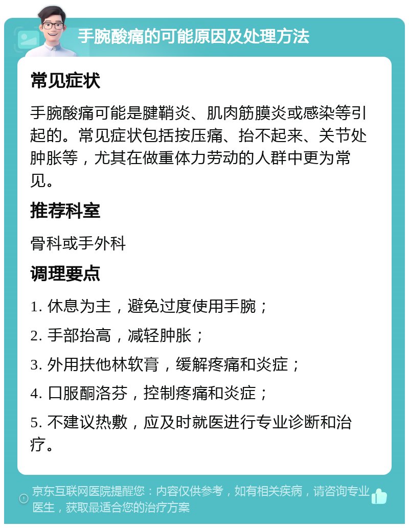 手腕酸痛的可能原因及处理方法 常见症状 手腕酸痛可能是腱鞘炎、肌肉筋膜炎或感染等引起的。常见症状包括按压痛、抬不起来、关节处肿胀等，尤其在做重体力劳动的人群中更为常见。 推荐科室 骨科或手外科 调理要点 1. 休息为主，避免过度使用手腕； 2. 手部抬高，减轻肿胀； 3. 外用扶他林软膏，缓解疼痛和炎症； 4. 口服酮洛芬，控制疼痛和炎症； 5. 不建议热敷，应及时就医进行专业诊断和治疗。