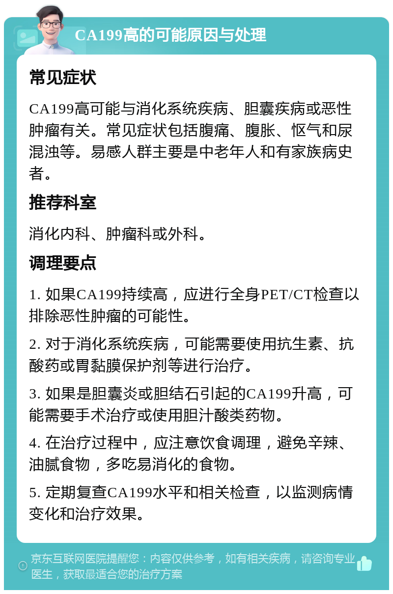 CA199高的可能原因与处理 常见症状 CA199高可能与消化系统疾病、胆囊疾病或恶性肿瘤有关。常见症状包括腹痛、腹胀、怄气和尿混浊等。易感人群主要是中老年人和有家族病史者。 推荐科室 消化内科、肿瘤科或外科。 调理要点 1. 如果CA199持续高，应进行全身PET/CT检查以排除恶性肿瘤的可能性。 2. 对于消化系统疾病，可能需要使用抗生素、抗酸药或胃黏膜保护剂等进行治疗。 3. 如果是胆囊炎或胆结石引起的CA199升高，可能需要手术治疗或使用胆汁酸类药物。 4. 在治疗过程中，应注意饮食调理，避免辛辣、油腻食物，多吃易消化的食物。 5. 定期复查CA199水平和相关检查，以监测病情变化和治疗效果。