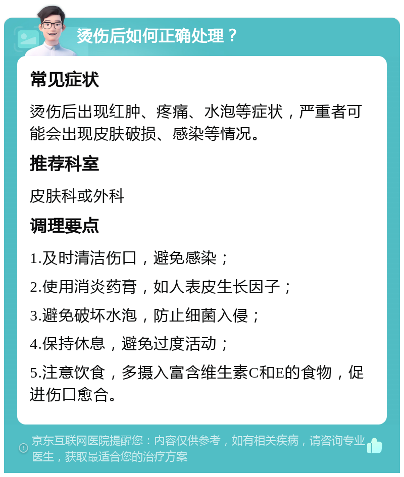 烫伤后如何正确处理？ 常见症状 烫伤后出现红肿、疼痛、水泡等症状，严重者可能会出现皮肤破损、感染等情况。 推荐科室 皮肤科或外科 调理要点 1.及时清洁伤口，避免感染； 2.使用消炎药膏，如人表皮生长因子； 3.避免破坏水泡，防止细菌入侵； 4.保持休息，避免过度活动； 5.注意饮食，多摄入富含维生素C和E的食物，促进伤口愈合。