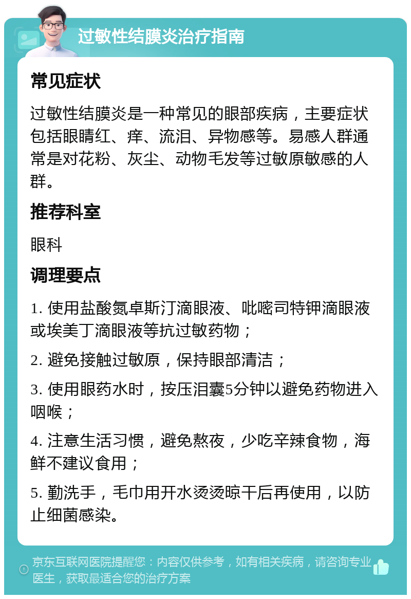 过敏性结膜炎治疗指南 常见症状 过敏性结膜炎是一种常见的眼部疾病，主要症状包括眼睛红、痒、流泪、异物感等。易感人群通常是对花粉、灰尘、动物毛发等过敏原敏感的人群。 推荐科室 眼科 调理要点 1. 使用盐酸氮卓斯汀滴眼液、吡嘧司特钾滴眼液或埃美丁滴眼液等抗过敏药物； 2. 避免接触过敏原，保持眼部清洁； 3. 使用眼药水时，按压泪囊5分钟以避免药物进入咽喉； 4. 注意生活习惯，避免熬夜，少吃辛辣食物，海鲜不建议食用； 5. 勤洗手，毛巾用开水烫烫晾干后再使用，以防止细菌感染。