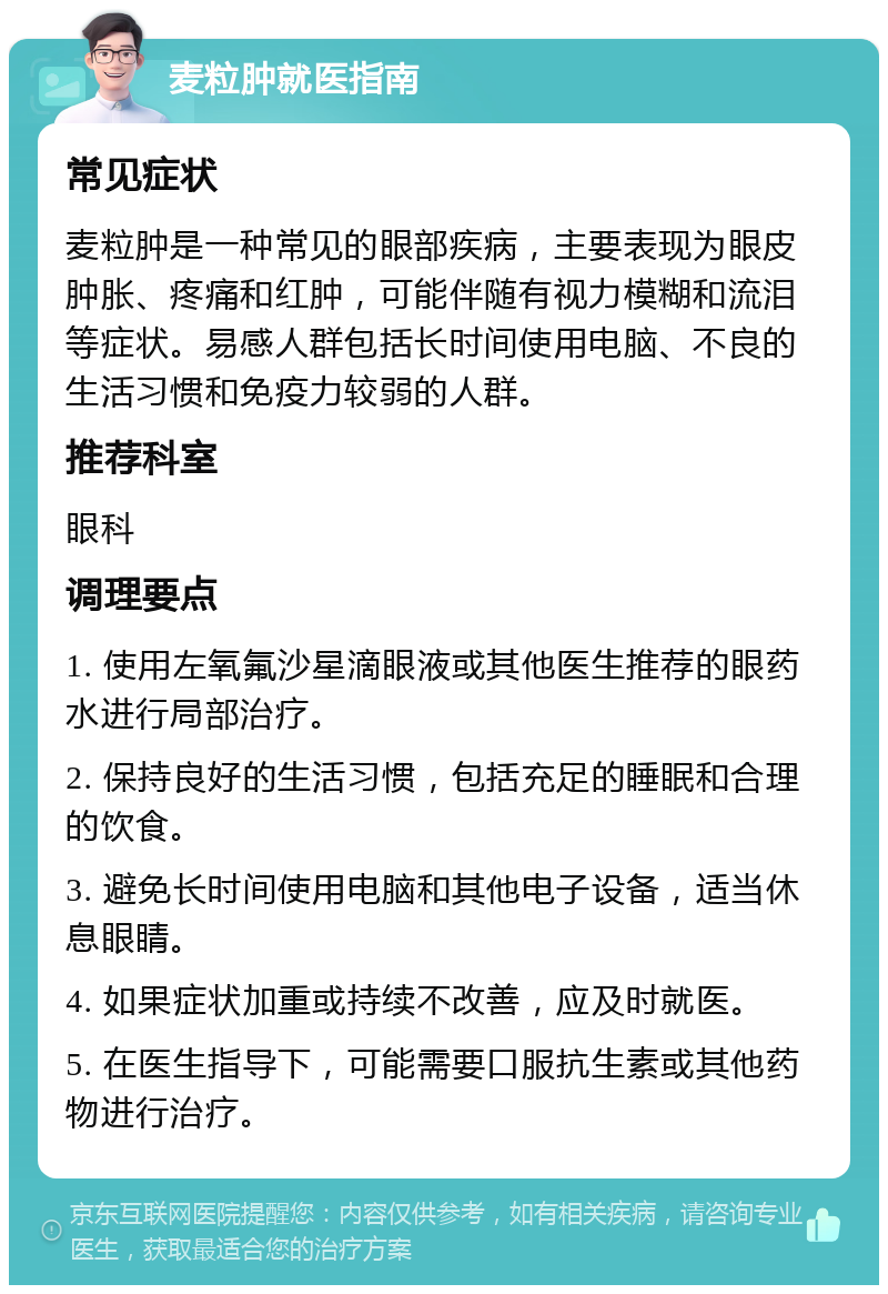 麦粒肿就医指南 常见症状 麦粒肿是一种常见的眼部疾病，主要表现为眼皮肿胀、疼痛和红肿，可能伴随有视力模糊和流泪等症状。易感人群包括长时间使用电脑、不良的生活习惯和免疫力较弱的人群。 推荐科室 眼科 调理要点 1. 使用左氧氟沙星滴眼液或其他医生推荐的眼药水进行局部治疗。 2. 保持良好的生活习惯，包括充足的睡眠和合理的饮食。 3. 避免长时间使用电脑和其他电子设备，适当休息眼睛。 4. 如果症状加重或持续不改善，应及时就医。 5. 在医生指导下，可能需要口服抗生素或其他药物进行治疗。