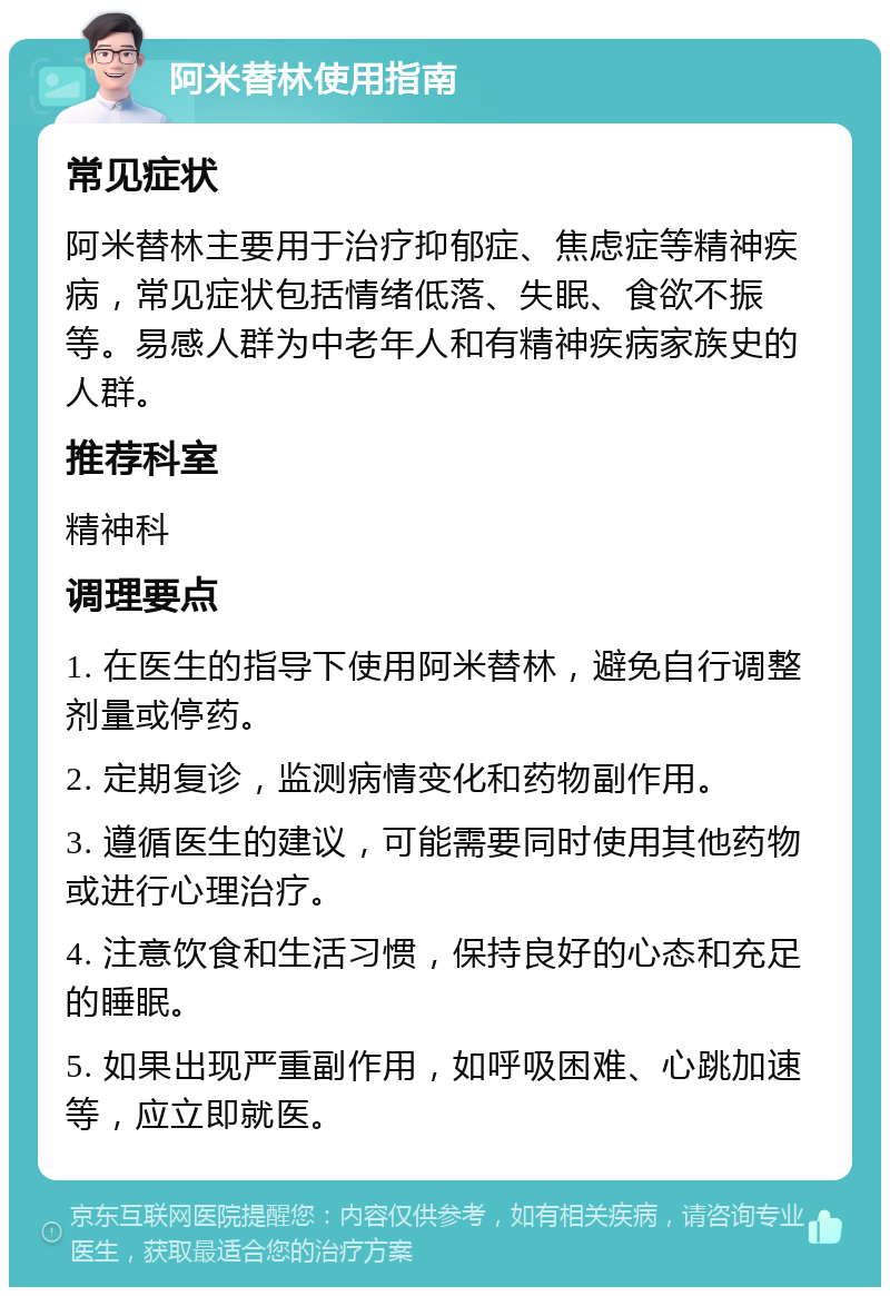 阿米替林使用指南 常见症状 阿米替林主要用于治疗抑郁症、焦虑症等精神疾病，常见症状包括情绪低落、失眠、食欲不振等。易感人群为中老年人和有精神疾病家族史的人群。 推荐科室 精神科 调理要点 1. 在医生的指导下使用阿米替林，避免自行调整剂量或停药。 2. 定期复诊，监测病情变化和药物副作用。 3. 遵循医生的建议，可能需要同时使用其他药物或进行心理治疗。 4. 注意饮食和生活习惯，保持良好的心态和充足的睡眠。 5. 如果出现严重副作用，如呼吸困难、心跳加速等，应立即就医。