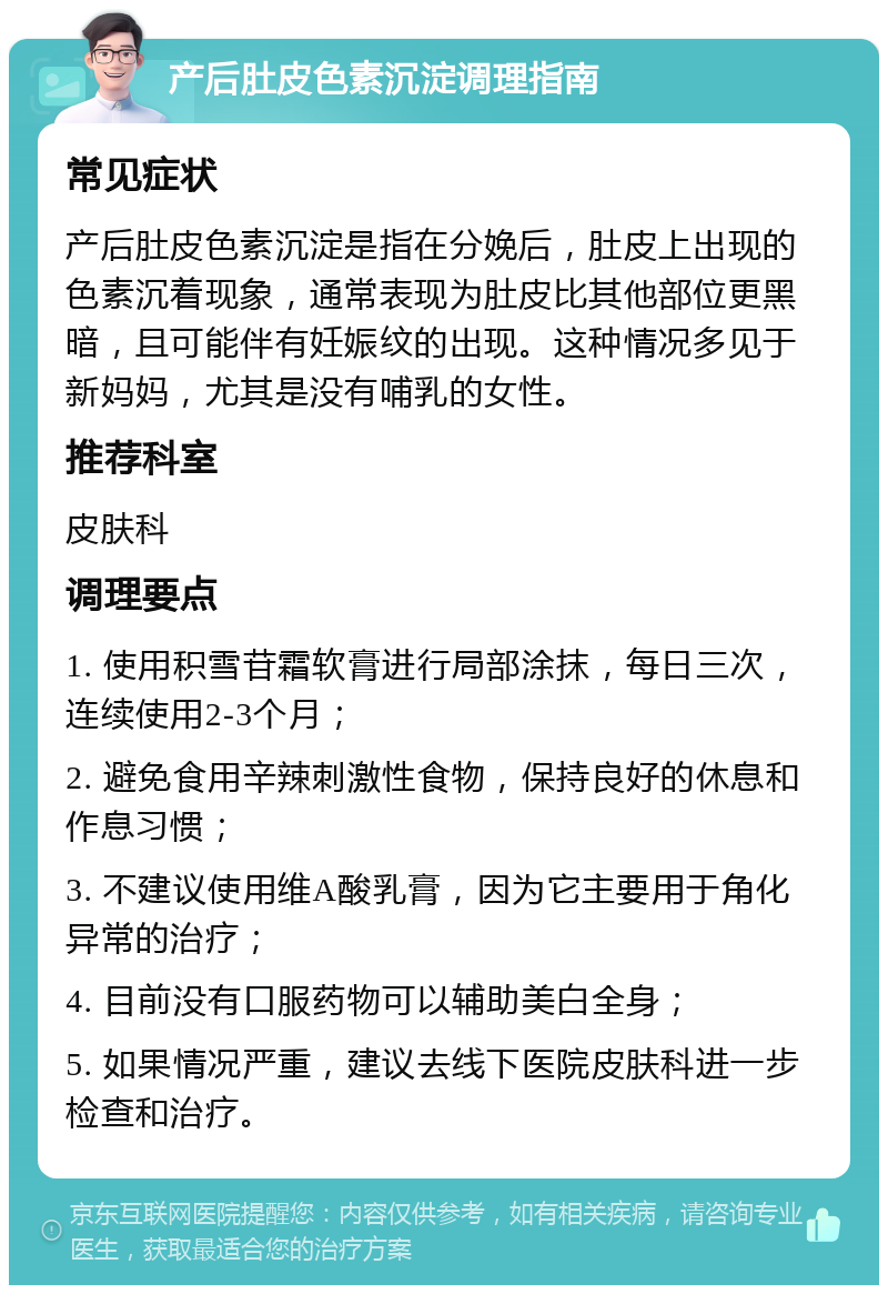 产后肚皮色素沉淀调理指南 常见症状 产后肚皮色素沉淀是指在分娩后，肚皮上出现的色素沉着现象，通常表现为肚皮比其他部位更黑暗，且可能伴有妊娠纹的出现。这种情况多见于新妈妈，尤其是没有哺乳的女性。 推荐科室 皮肤科 调理要点 1. 使用积雪苷霜软膏进行局部涂抹，每日三次，连续使用2-3个月； 2. 避免食用辛辣刺激性食物，保持良好的休息和作息习惯； 3. 不建议使用维A酸乳膏，因为它主要用于角化异常的治疗； 4. 目前没有口服药物可以辅助美白全身； 5. 如果情况严重，建议去线下医院皮肤科进一步检查和治疗。