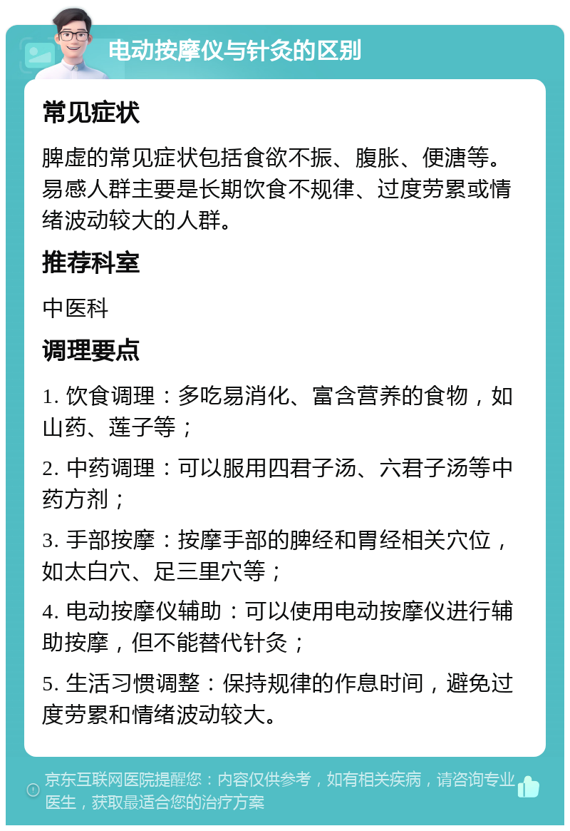 电动按摩仪与针灸的区别 常见症状 脾虚的常见症状包括食欲不振、腹胀、便溏等。易感人群主要是长期饮食不规律、过度劳累或情绪波动较大的人群。 推荐科室 中医科 调理要点 1. 饮食调理：多吃易消化、富含营养的食物，如山药、莲子等； 2. 中药调理：可以服用四君子汤、六君子汤等中药方剂； 3. 手部按摩：按摩手部的脾经和胃经相关穴位，如太白穴、足三里穴等； 4. 电动按摩仪辅助：可以使用电动按摩仪进行辅助按摩，但不能替代针灸； 5. 生活习惯调整：保持规律的作息时间，避免过度劳累和情绪波动较大。