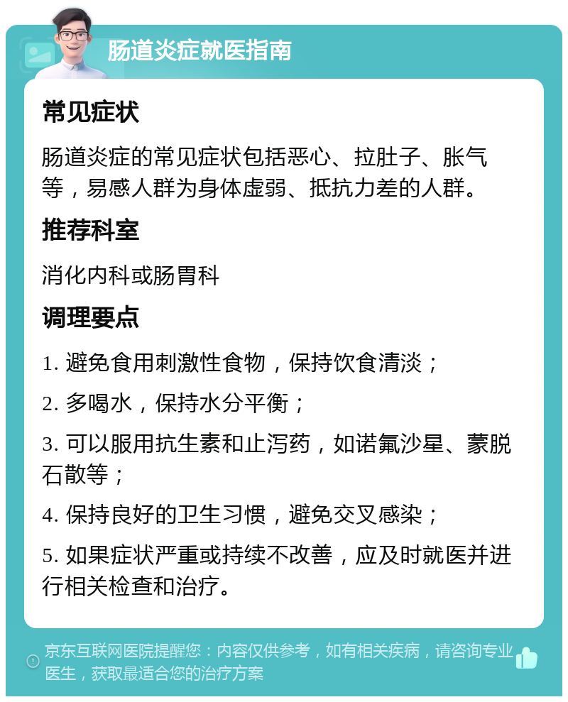 肠道炎症就医指南 常见症状 肠道炎症的常见症状包括恶心、拉肚子、胀气等，易感人群为身体虚弱、抵抗力差的人群。 推荐科室 消化内科或肠胃科 调理要点 1. 避免食用刺激性食物，保持饮食清淡； 2. 多喝水，保持水分平衡； 3. 可以服用抗生素和止泻药，如诺氟沙星、蒙脱石散等； 4. 保持良好的卫生习惯，避免交叉感染； 5. 如果症状严重或持续不改善，应及时就医并进行相关检查和治疗。