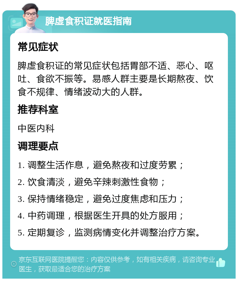 脾虚食积证就医指南 常见症状 脾虚食积证的常见症状包括胃部不适、恶心、呕吐、食欲不振等。易感人群主要是长期熬夜、饮食不规律、情绪波动大的人群。 推荐科室 中医内科 调理要点 1. 调整生活作息，避免熬夜和过度劳累； 2. 饮食清淡，避免辛辣刺激性食物； 3. 保持情绪稳定，避免过度焦虑和压力； 4. 中药调理，根据医生开具的处方服用； 5. 定期复诊，监测病情变化并调整治疗方案。