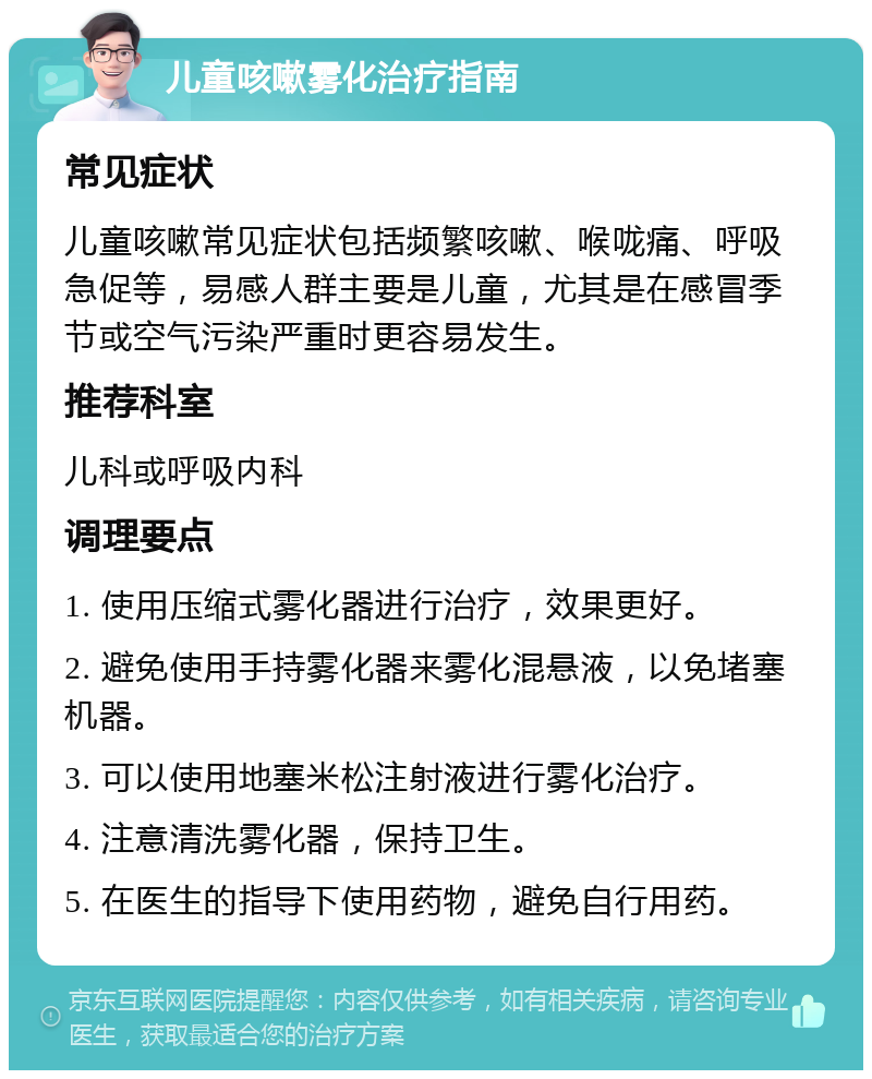 儿童咳嗽雾化治疗指南 常见症状 儿童咳嗽常见症状包括频繁咳嗽、喉咙痛、呼吸急促等，易感人群主要是儿童，尤其是在感冒季节或空气污染严重时更容易发生。 推荐科室 儿科或呼吸内科 调理要点 1. 使用压缩式雾化器进行治疗，效果更好。 2. 避免使用手持雾化器来雾化混悬液，以免堵塞机器。 3. 可以使用地塞米松注射液进行雾化治疗。 4. 注意清洗雾化器，保持卫生。 5. 在医生的指导下使用药物，避免自行用药。